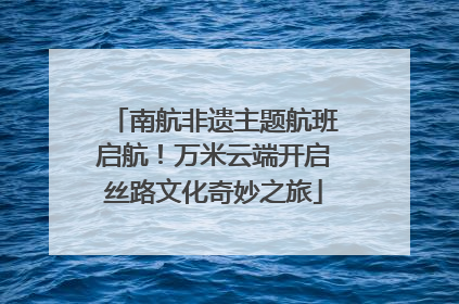 南航非遗主题航班启航！万米云端开启丝路文化奇妙之旅