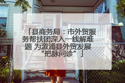 县商务局：市外贸服务帮扶团深入一线解难题 为溆浦县外贸发展“把脉问诊”
