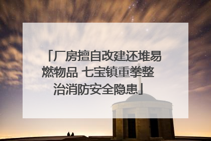 厂房擅自改建还堆易燃物品 七宝镇重拳整治消防安全隐患