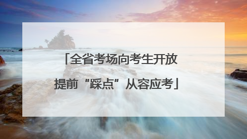 全省考场向考生开放 提前“踩点”从容应考