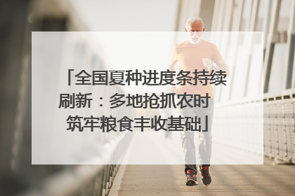 全国夏种进度条持续刷新：多地抢抓农时 筑牢粮食丰收基础