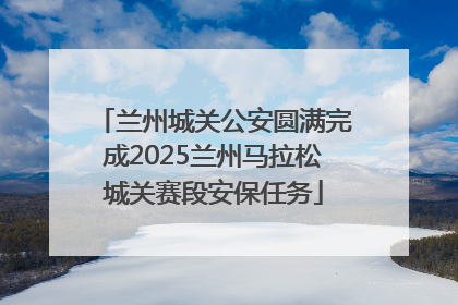 兰州城关公安圆满完成2025兰州马拉松城关赛段安保任务