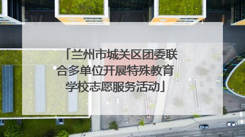 兰州市城关区团委联合多单位开展特殊教育学校志愿服务活动