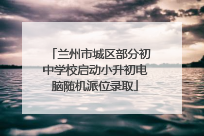 兰州市城区部分初中学校启动小升初电脑随机派位录取