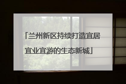 兰州新区持续打造宜居宜业宜游的生态新城