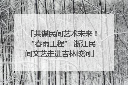 共谋民间艺术未来！“春雨工程” 浙江民间文艺走进吉林蛟河