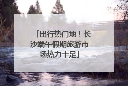 出行热门地！长沙端午假期旅游市场热力十足