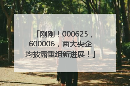 刚刚！000625，600006，两大央企均披露重组新进展！