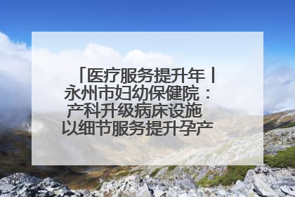 医疗服务提升年丨永州市妇幼保健院：产科升级病床设施 以细节服务提升孕产妇就医体验