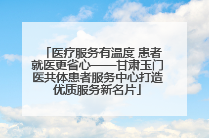 医疗服务有温度 患者就医更省心——甘肃玉门医共体患者服务中心打造优质服务新名片