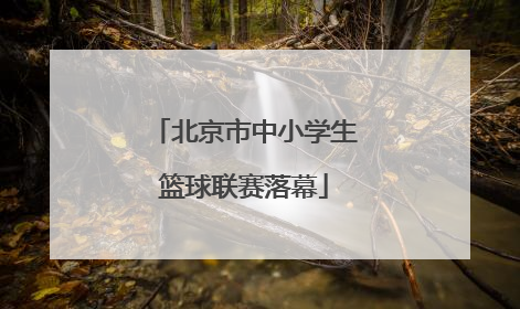 北京市中小学生篮球联赛落幕