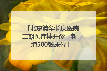 北京清华长庚医院二期医疗楼开诊，新增500张床位