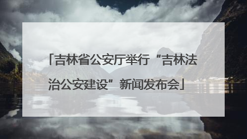 吉林省公安厅举行“吉林法治公安建设”新闻发布会
