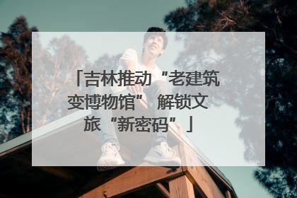吉林推动“老建筑变博物馆” 解锁文旅“新密码”