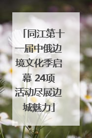 同江第十一届中俄边境文化季启幕 24项活动尽展边城魅力