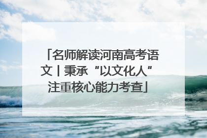 名师解读河南高考语文丨秉承“以文化人” 注重核心能力考查