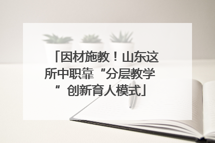 因材施教！山东这所中职靠“分层教学”创新育人模式