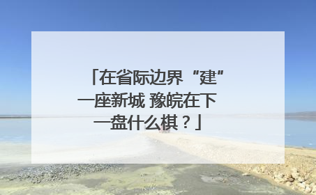 在省际边界“建”一座新城 豫皖在下一盘什么棋？