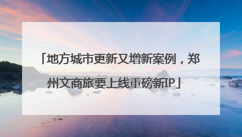 地方城市更新又增新案例，郑州文商旅要上线重磅新IP