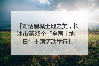 对话星城土地之美，长沙市第35个“全国土地日”主题活动举行