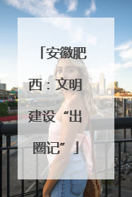 安徽肥西：文明建设“出圈记”