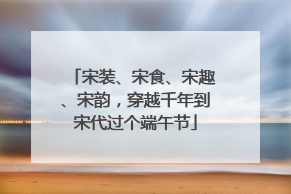 宋装、宋食、宋趣、宋韵，穿越千年到宋代过个端午节