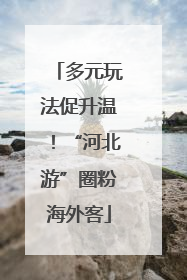 多元玩法促升温！“河北游”圈粉海外客
