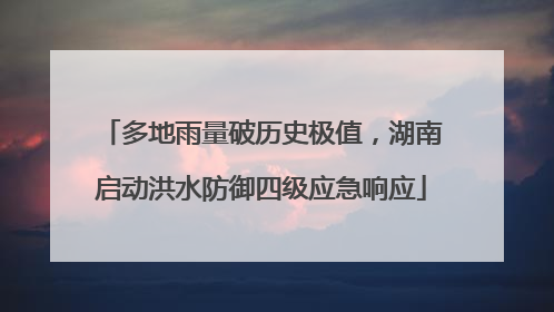 多地雨量破历史极值，湖南启动洪水防御四级应急响应