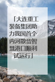 大连重工装备集团助力我国首个内河散货智慧港口顺利试运行