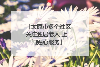 太原市多个社区关注独居老人 上门贴心服务