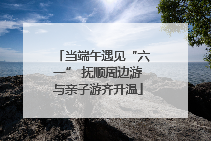 当端午遇见“六一” 抚顺周边游与亲子游齐升温