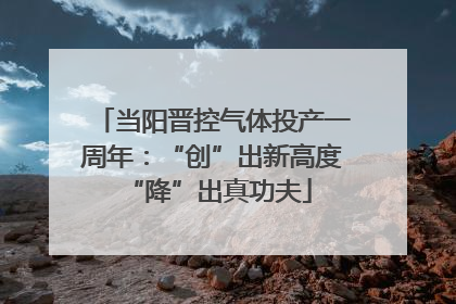 当阳晋控气体投产一周年：“创”出新高度 “降”出真功夫