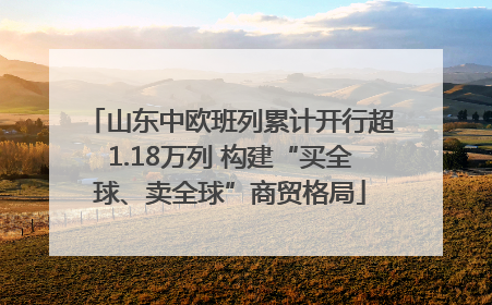 山东中欧班列累计开行超1.18万列 构建“买全球、卖全球”商贸格局