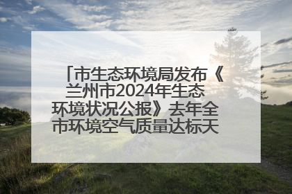 市生态环境局发布《兰州市2024年生态环境状况公报》去年全市环境空气质量达标天数301天