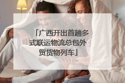 广西开出首趟多式联运物流总包外贸货物列车