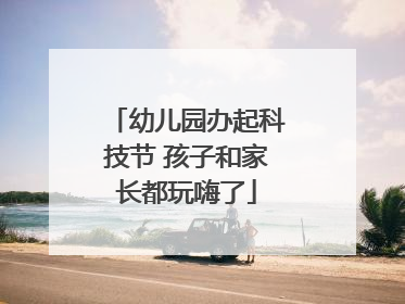 幼儿园办起科技节 孩子和家长都玩嗨了