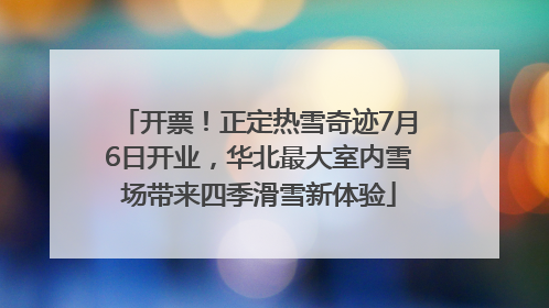 开票！正定热雪奇迹7月6日开业，华北最大室内雪场带来四季滑雪新体验