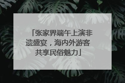 张家界端午上演非遗盛宴，海内外游客共享民俗魅力