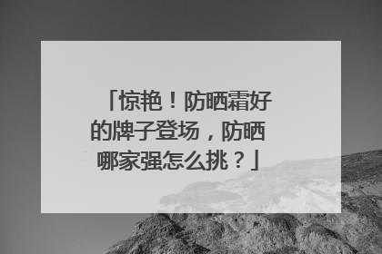 惊艳！防晒霜好的牌子登场，防晒哪家强怎么挑？
