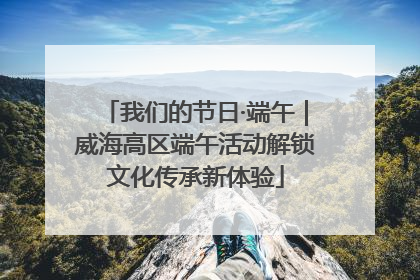 我们的节日·端午｜威海高区端午活动解锁文化传承新体验