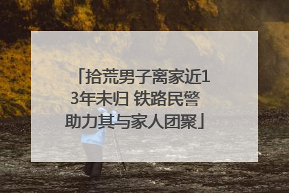 拾荒男子离家近13年未归 铁路民警助力其与家人团聚