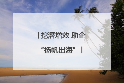 挖潜增效 助企“扬帆出海”