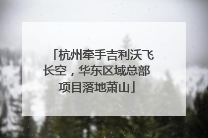 杭州牵手吉利沃飞长空，华东区域总部项目落地萧山