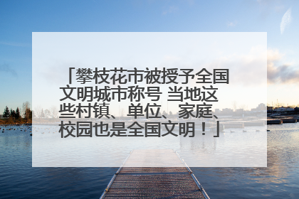 攀枝花市被授予全国文明城市称号 当地这些村镇、单位、家庭、校园也是全国文明！