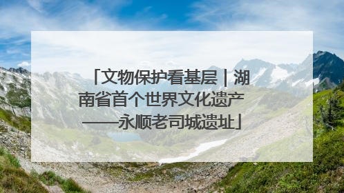 文物保护看基层｜湖南省首个世界文化遗产——永顺老司城遗址