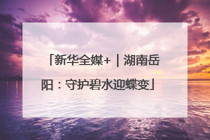 新华全媒+｜湖南岳阳：守护碧水迎蝶变