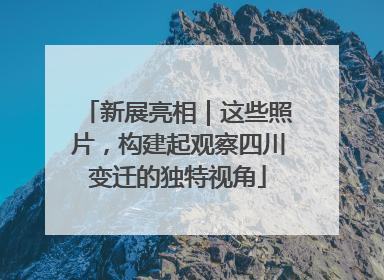 新展亮相｜这些照片，构建起观察四川变迁的独特视角
