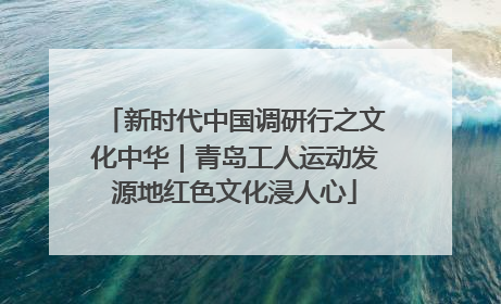 新时代中国调研行之文化中华｜青岛工人运动发源地红色文化浸人心