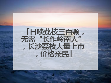 日啖荔枝三百颗，无需“长作岭南人”，长沙荔枝大量上市，价格亲民