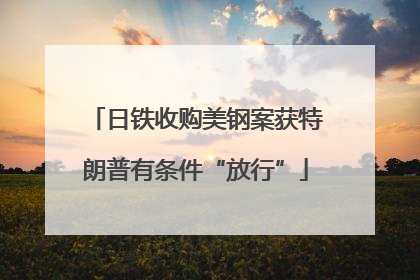 日铁收购美钢案获特朗普有条件“放行”